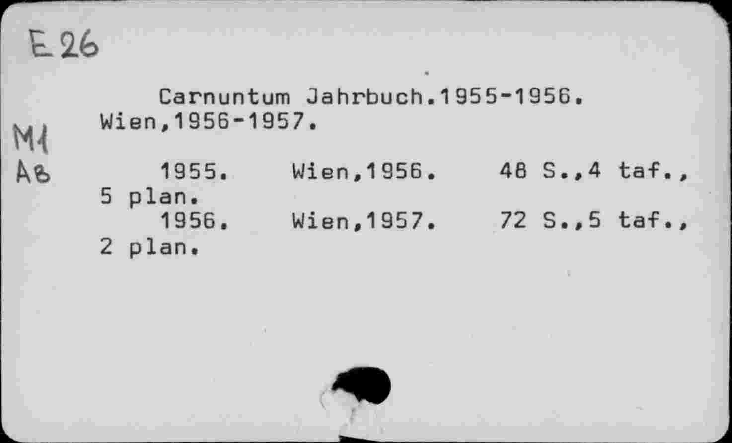 ﻿t2é>
Carnuntum Jahrbuch.1955-1956. Wien,1956-1957.
1955.	Wien,1956.	46 S.,4 taf
5 plan.
1956.	Wien,1957.	72 S.,5 taf
2 plan.